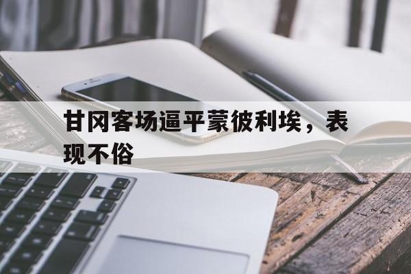 开云体育登录入口-关于甘冈客场逼平蒙彼利埃，表现不俗的信息